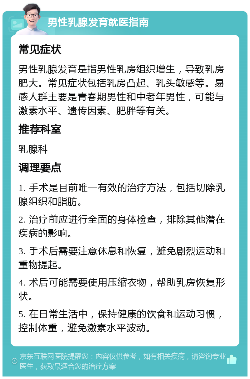 男性乳腺发育就医指南 常见症状 男性乳腺发育是指男性乳房组织增生，导致乳房肥大。常见症状包括乳房凸起、乳头敏感等。易感人群主要是青春期男性和中老年男性，可能与激素水平、遗传因素、肥胖等有关。 推荐科室 乳腺科 调理要点 1. 手术是目前唯一有效的治疗方法，包括切除乳腺组织和脂肪。 2. 治疗前应进行全面的身体检查，排除其他潜在疾病的影响。 3. 手术后需要注意休息和恢复，避免剧烈运动和重物提起。 4. 术后可能需要使用压缩衣物，帮助乳房恢复形状。 5. 在日常生活中，保持健康的饮食和运动习惯，控制体重，避免激素水平波动。