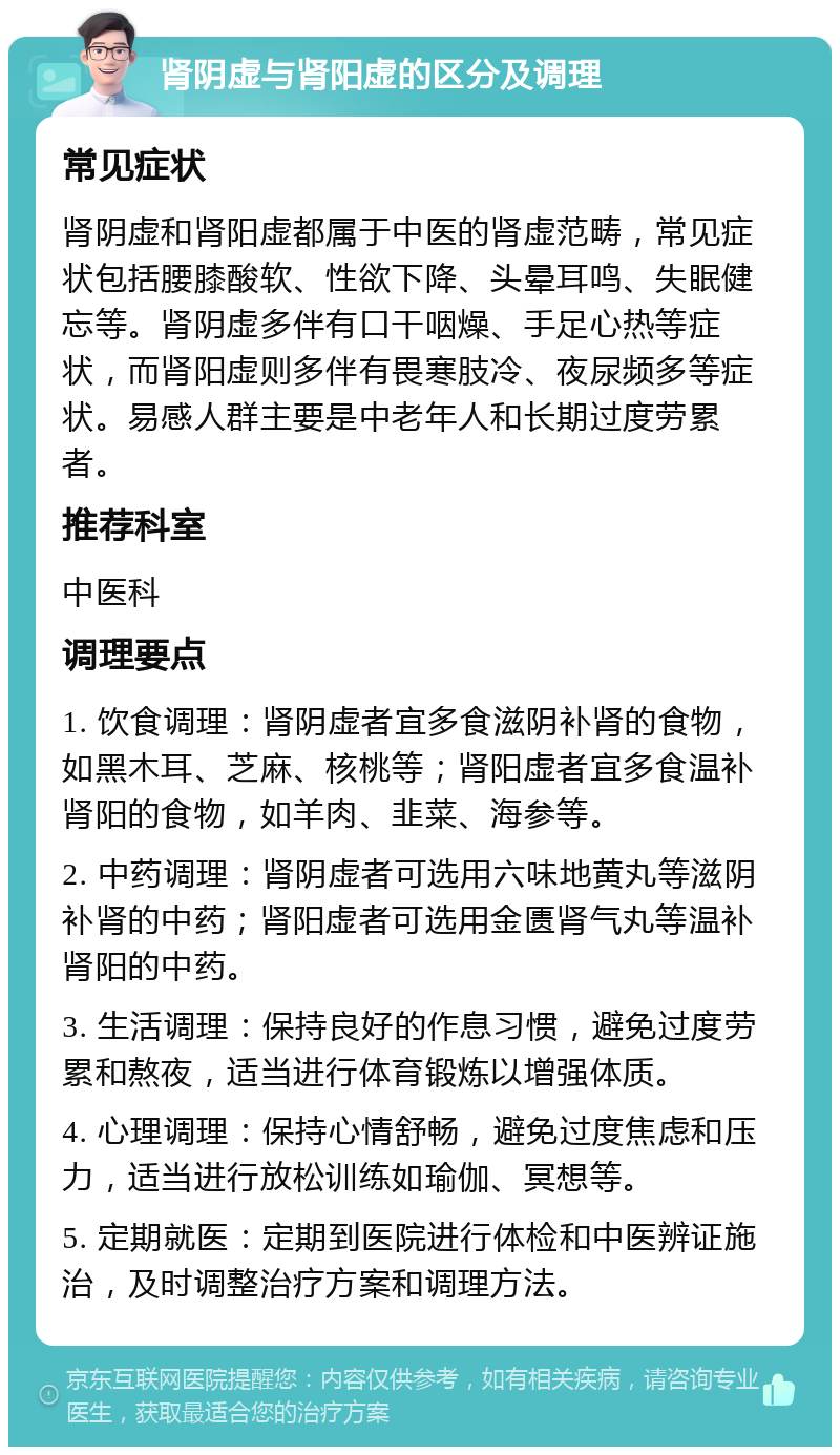 肾阴虚与肾阳虚的区分及调理 常见症状 肾阴虚和肾阳虚都属于中医的肾虚范畴，常见症状包括腰膝酸软、性欲下降、头晕耳鸣、失眠健忘等。肾阴虚多伴有口干咽燥、手足心热等症状，而肾阳虚则多伴有畏寒肢冷、夜尿频多等症状。易感人群主要是中老年人和长期过度劳累者。 推荐科室 中医科 调理要点 1. 饮食调理：肾阴虚者宜多食滋阴补肾的食物，如黑木耳、芝麻、核桃等；肾阳虚者宜多食温补肾阳的食物，如羊肉、韭菜、海参等。 2. 中药调理：肾阴虚者可选用六味地黄丸等滋阴补肾的中药；肾阳虚者可选用金匮肾气丸等温补肾阳的中药。 3. 生活调理：保持良好的作息习惯，避免过度劳累和熬夜，适当进行体育锻炼以增强体质。 4. 心理调理：保持心情舒畅，避免过度焦虑和压力，适当进行放松训练如瑜伽、冥想等。 5. 定期就医：定期到医院进行体检和中医辨证施治，及时调整治疗方案和调理方法。