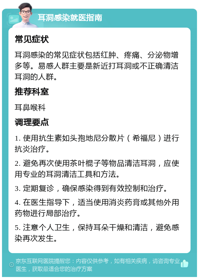 耳洞感染就医指南 常见症状 耳洞感染的常见症状包括红肿、疼痛、分泌物增多等。易感人群主要是新近打耳洞或不正确清洁耳洞的人群。 推荐科室 耳鼻喉科 调理要点 1. 使用抗生素如头孢地尼分散片（希福尼）进行抗炎治疗。 2. 避免再次使用茶叶棍子等物品清洁耳洞，应使用专业的耳洞清洁工具和方法。 3. 定期复诊，确保感染得到有效控制和治疗。 4. 在医生指导下，适当使用消炎药膏或其他外用药物进行局部治疗。 5. 注意个人卫生，保持耳朵干燥和清洁，避免感染再次发生。