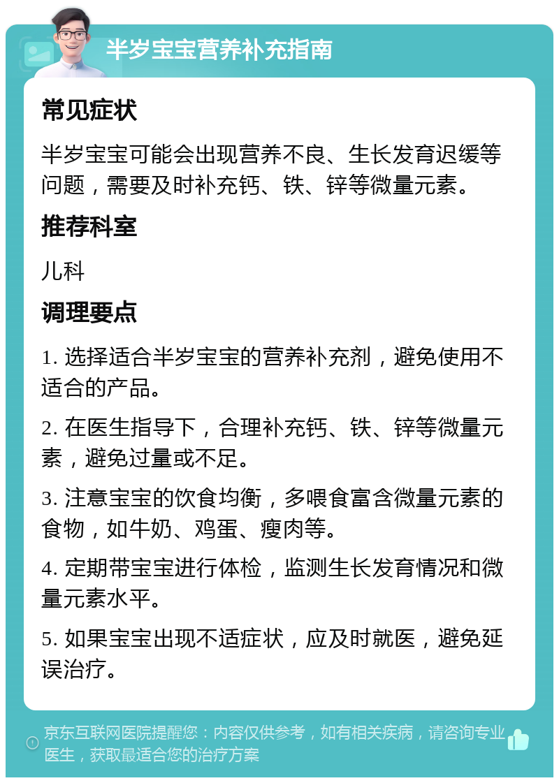 半岁宝宝营养补充指南 常见症状 半岁宝宝可能会出现营养不良、生长发育迟缓等问题，需要及时补充钙、铁、锌等微量元素。 推荐科室 儿科 调理要点 1. 选择适合半岁宝宝的营养补充剂，避免使用不适合的产品。 2. 在医生指导下，合理补充钙、铁、锌等微量元素，避免过量或不足。 3. 注意宝宝的饮食均衡，多喂食富含微量元素的食物，如牛奶、鸡蛋、瘦肉等。 4. 定期带宝宝进行体检，监测生长发育情况和微量元素水平。 5. 如果宝宝出现不适症状，应及时就医，避免延误治疗。