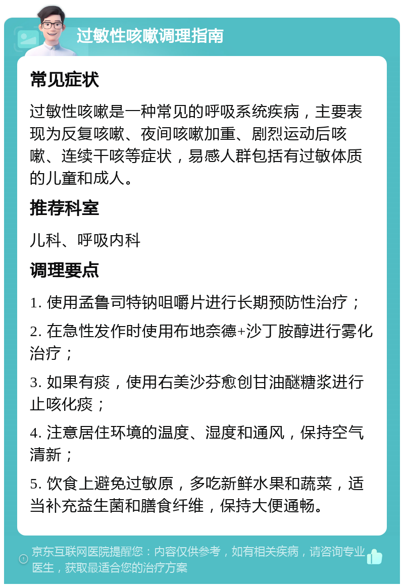 过敏性咳嗽调理指南 常见症状 过敏性咳嗽是一种常见的呼吸系统疾病，主要表现为反复咳嗽、夜间咳嗽加重、剧烈运动后咳嗽、连续干咳等症状，易感人群包括有过敏体质的儿童和成人。 推荐科室 儿科、呼吸内科 调理要点 1. 使用孟鲁司特钠咀嚼片进行长期预防性治疗； 2. 在急性发作时使用布地奈德+沙丁胺醇进行雾化治疗； 3. 如果有痰，使用右美沙芬愈创甘油醚糖浆进行止咳化痰； 4. 注意居住环境的温度、湿度和通风，保持空气清新； 5. 饮食上避免过敏原，多吃新鲜水果和蔬菜，适当补充益生菌和膳食纤维，保持大便通畅。