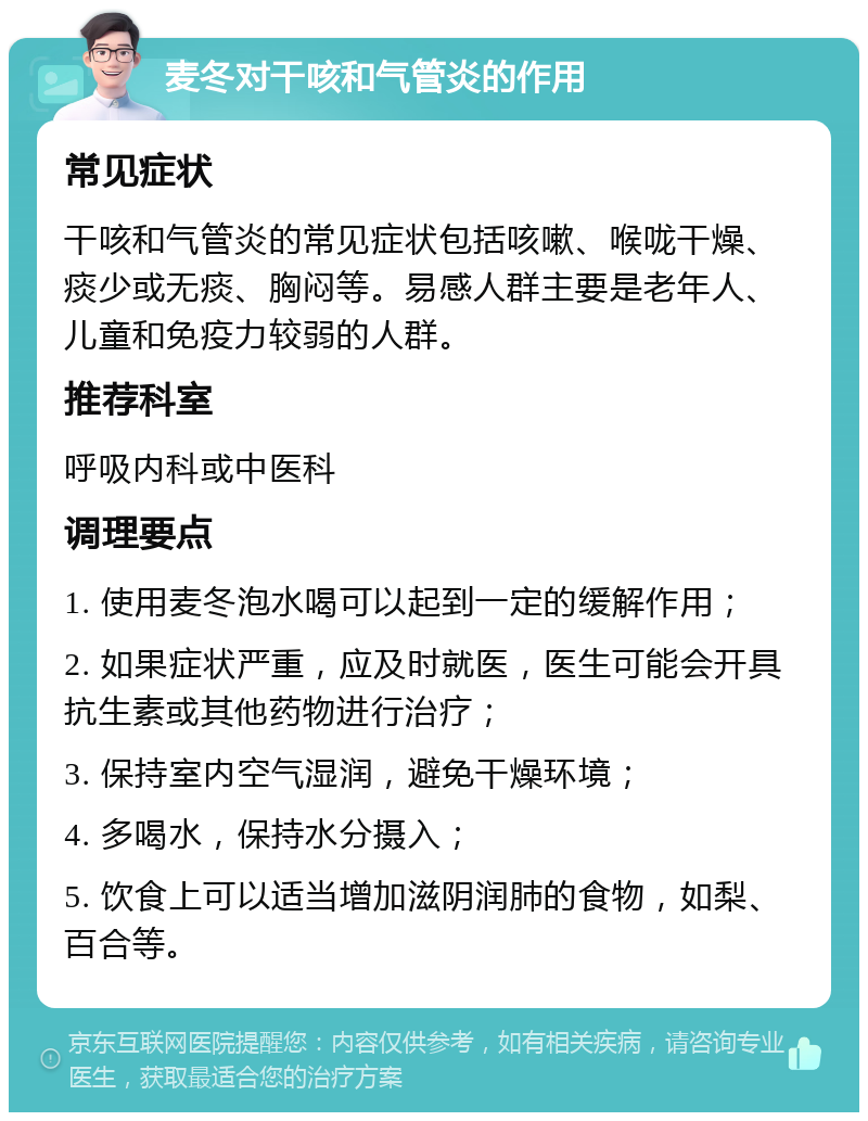 麦冬对干咳和气管炎的作用 常见症状 干咳和气管炎的常见症状包括咳嗽、喉咙干燥、痰少或无痰、胸闷等。易感人群主要是老年人、儿童和免疫力较弱的人群。 推荐科室 呼吸内科或中医科 调理要点 1. 使用麦冬泡水喝可以起到一定的缓解作用； 2. 如果症状严重，应及时就医，医生可能会开具抗生素或其他药物进行治疗； 3. 保持室内空气湿润，避免干燥环境； 4. 多喝水，保持水分摄入； 5. 饮食上可以适当增加滋阴润肺的食物，如梨、百合等。