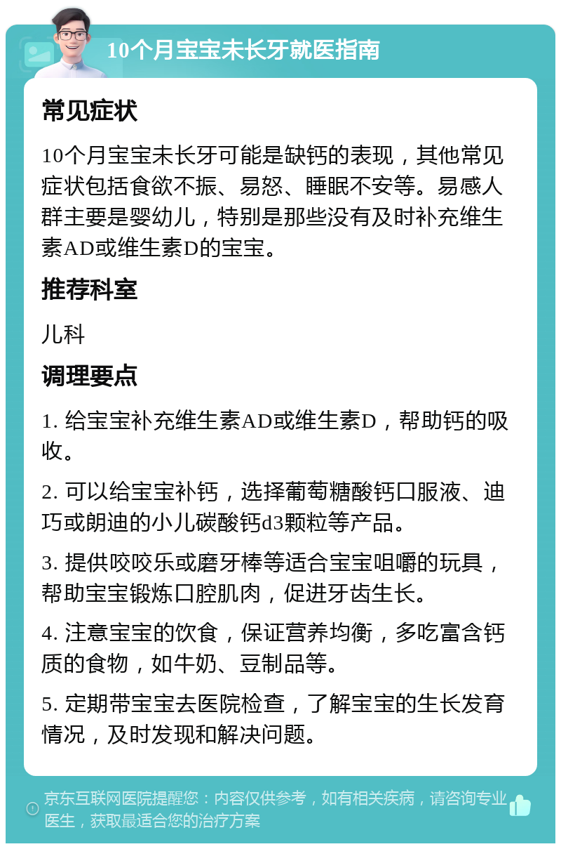 10个月宝宝未长牙就医指南 常见症状 10个月宝宝未长牙可能是缺钙的表现，其他常见症状包括食欲不振、易怒、睡眠不安等。易感人群主要是婴幼儿，特别是那些没有及时补充维生素AD或维生素D的宝宝。 推荐科室 儿科 调理要点 1. 给宝宝补充维生素AD或维生素D，帮助钙的吸收。 2. 可以给宝宝补钙，选择葡萄糖酸钙口服液、迪巧或朗迪的小儿碳酸钙d3颗粒等产品。 3. 提供咬咬乐或磨牙棒等适合宝宝咀嚼的玩具，帮助宝宝锻炼口腔肌肉，促进牙齿生长。 4. 注意宝宝的饮食，保证营养均衡，多吃富含钙质的食物，如牛奶、豆制品等。 5. 定期带宝宝去医院检查，了解宝宝的生长发育情况，及时发现和解决问题。