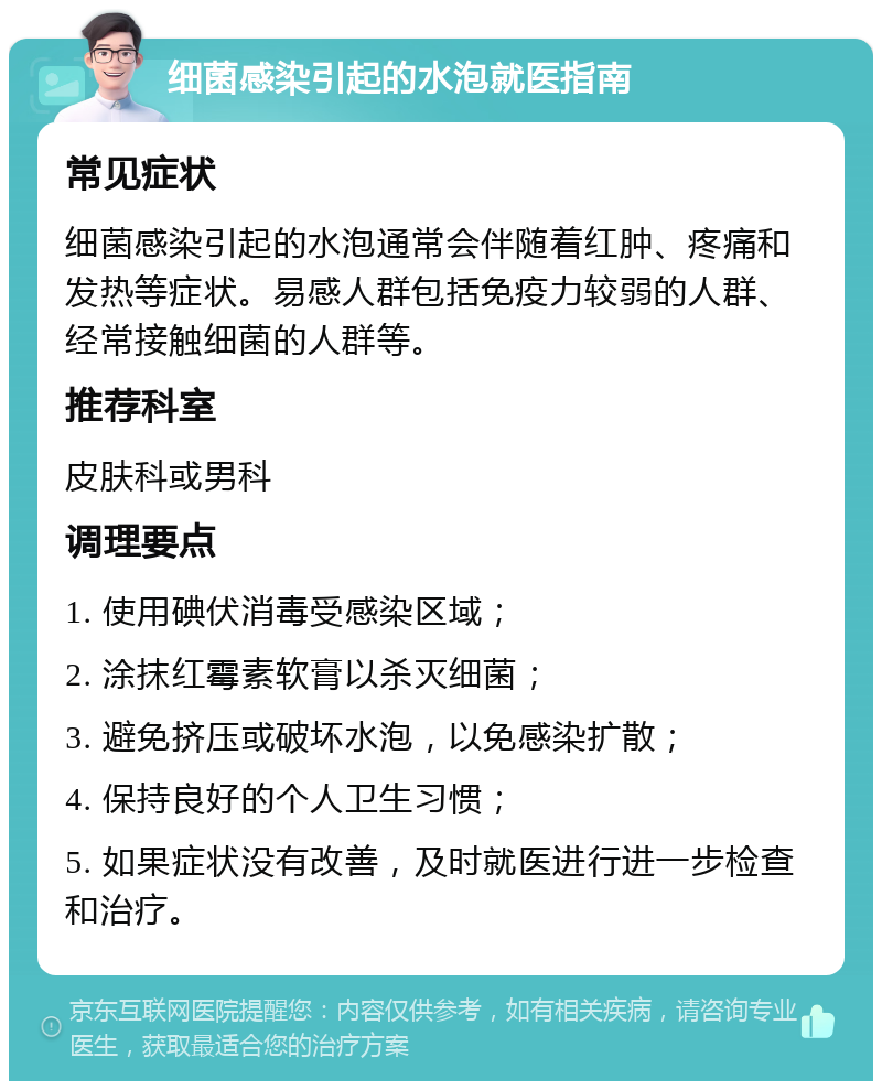 细菌感染引起的水泡就医指南 常见症状 细菌感染引起的水泡通常会伴随着红肿、疼痛和发热等症状。易感人群包括免疫力较弱的人群、经常接触细菌的人群等。 推荐科室 皮肤科或男科 调理要点 1. 使用碘伏消毒受感染区域； 2. 涂抹红霉素软膏以杀灭细菌； 3. 避免挤压或破坏水泡，以免感染扩散； 4. 保持良好的个人卫生习惯； 5. 如果症状没有改善，及时就医进行进一步检查和治疗。