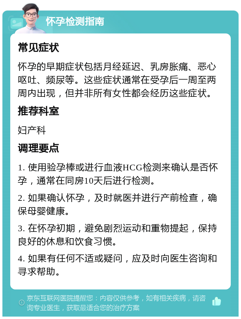 怀孕检测指南 常见症状 怀孕的早期症状包括月经延迟、乳房胀痛、恶心呕吐、频尿等。这些症状通常在受孕后一周至两周内出现，但并非所有女性都会经历这些症状。 推荐科室 妇产科 调理要点 1. 使用验孕棒或进行血液HCG检测来确认是否怀孕，通常在同房10天后进行检测。 2. 如果确认怀孕，及时就医并进行产前检查，确保母婴健康。 3. 在怀孕初期，避免剧烈运动和重物提起，保持良好的休息和饮食习惯。 4. 如果有任何不适或疑问，应及时向医生咨询和寻求帮助。