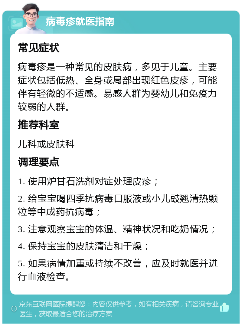 病毒疹就医指南 常见症状 病毒疹是一种常见的皮肤病，多见于儿童。主要症状包括低热、全身或局部出现红色皮疹，可能伴有轻微的不适感。易感人群为婴幼儿和免疫力较弱的人群。 推荐科室 儿科或皮肤科 调理要点 1. 使用炉甘石洗剂对症处理皮疹； 2. 给宝宝喝四季抗病毒口服液或小儿豉翘清热颗粒等中成药抗病毒； 3. 注意观察宝宝的体温、精神状况和吃奶情况； 4. 保持宝宝的皮肤清洁和干燥； 5. 如果病情加重或持续不改善，应及时就医并进行血液检查。