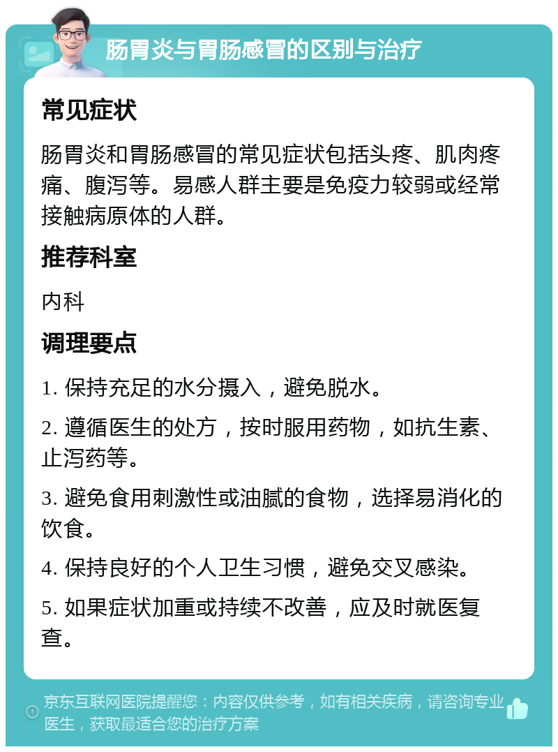 肠胃炎与胃肠感冒的区别与治疗 常见症状 肠胃炎和胃肠感冒的常见症状包括头疼、肌肉疼痛、腹泻等。易感人群主要是免疫力较弱或经常接触病原体的人群。 推荐科室 内科 调理要点 1. 保持充足的水分摄入，避免脱水。 2. 遵循医生的处方，按时服用药物，如抗生素、止泻药等。 3. 避免食用刺激性或油腻的食物，选择易消化的饮食。 4. 保持良好的个人卫生习惯，避免交叉感染。 5. 如果症状加重或持续不改善，应及时就医复查。