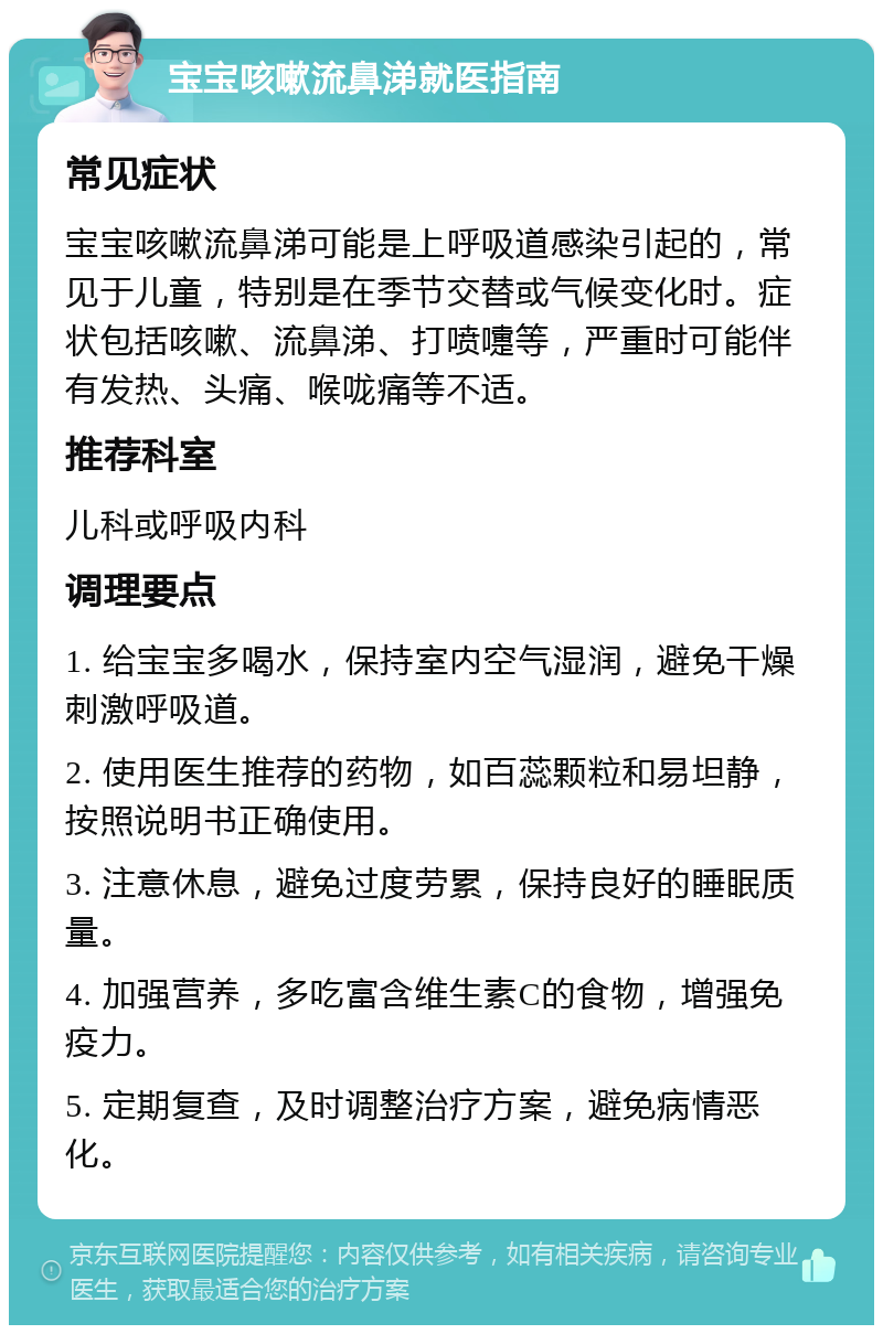 宝宝咳嗽流鼻涕就医指南 常见症状 宝宝咳嗽流鼻涕可能是上呼吸道感染引起的，常见于儿童，特别是在季节交替或气候变化时。症状包括咳嗽、流鼻涕、打喷嚏等，严重时可能伴有发热、头痛、喉咙痛等不适。 推荐科室 儿科或呼吸内科 调理要点 1. 给宝宝多喝水，保持室内空气湿润，避免干燥刺激呼吸道。 2. 使用医生推荐的药物，如百蕊颗粒和易坦静，按照说明书正确使用。 3. 注意休息，避免过度劳累，保持良好的睡眠质量。 4. 加强营养，多吃富含维生素C的食物，增强免疫力。 5. 定期复查，及时调整治疗方案，避免病情恶化。