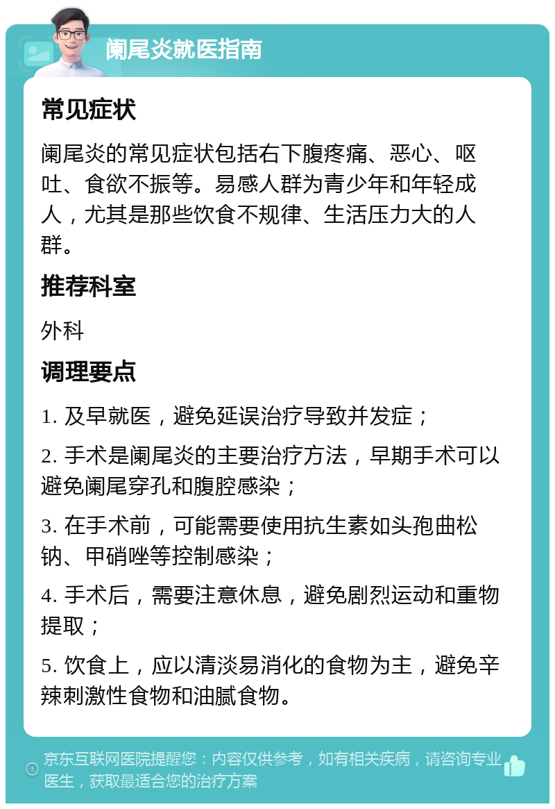 阑尾炎就医指南 常见症状 阑尾炎的常见症状包括右下腹疼痛、恶心、呕吐、食欲不振等。易感人群为青少年和年轻成人，尤其是那些饮食不规律、生活压力大的人群。 推荐科室 外科 调理要点 1. 及早就医，避免延误治疗导致并发症； 2. 手术是阑尾炎的主要治疗方法，早期手术可以避免阑尾穿孔和腹腔感染； 3. 在手术前，可能需要使用抗生素如头孢曲松钠、甲硝唑等控制感染； 4. 手术后，需要注意休息，避免剧烈运动和重物提取； 5. 饮食上，应以清淡易消化的食物为主，避免辛辣刺激性食物和油腻食物。