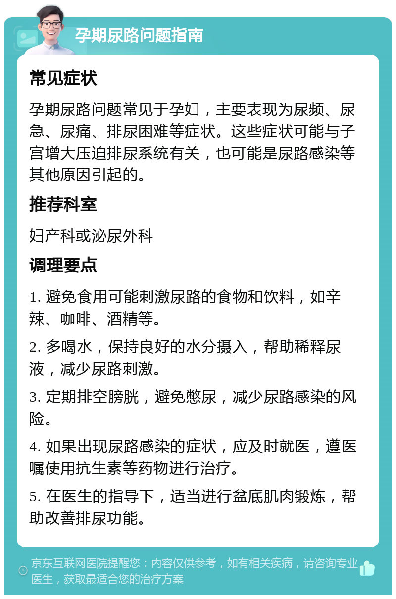 孕期尿路问题指南 常见症状 孕期尿路问题常见于孕妇，主要表现为尿频、尿急、尿痛、排尿困难等症状。这些症状可能与子宫增大压迫排尿系统有关，也可能是尿路感染等其他原因引起的。 推荐科室 妇产科或泌尿外科 调理要点 1. 避免食用可能刺激尿路的食物和饮料，如辛辣、咖啡、酒精等。 2. 多喝水，保持良好的水分摄入，帮助稀释尿液，减少尿路刺激。 3. 定期排空膀胱，避免憋尿，减少尿路感染的风险。 4. 如果出现尿路感染的症状，应及时就医，遵医嘱使用抗生素等药物进行治疗。 5. 在医生的指导下，适当进行盆底肌肉锻炼，帮助改善排尿功能。