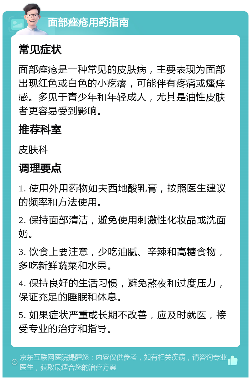 面部痤疮用药指南 常见症状 面部痤疮是一种常见的皮肤病，主要表现为面部出现红色或白色的小疙瘩，可能伴有疼痛或瘙痒感。多见于青少年和年轻成人，尤其是油性皮肤者更容易受到影响。 推荐科室 皮肤科 调理要点 1. 使用外用药物如夫西地酸乳膏，按照医生建议的频率和方法使用。 2. 保持面部清洁，避免使用刺激性化妆品或洗面奶。 3. 饮食上要注意，少吃油腻、辛辣和高糖食物，多吃新鲜蔬菜和水果。 4. 保持良好的生活习惯，避免熬夜和过度压力，保证充足的睡眠和休息。 5. 如果症状严重或长期不改善，应及时就医，接受专业的治疗和指导。