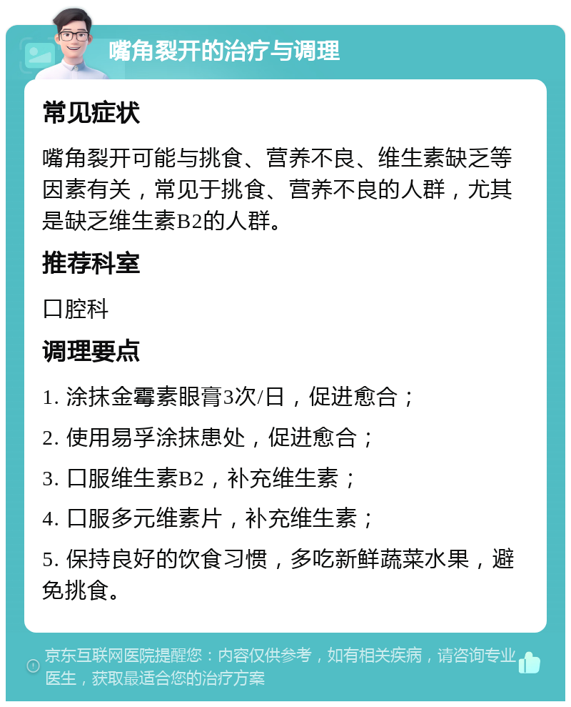 嘴角裂开的治疗与调理 常见症状 嘴角裂开可能与挑食、营养不良、维生素缺乏等因素有关，常见于挑食、营养不良的人群，尤其是缺乏维生素B2的人群。 推荐科室 口腔科 调理要点 1. 涂抹金霉素眼膏3次/日，促进愈合； 2. 使用易孚涂抹患处，促进愈合； 3. 口服维生素B2，补充维生素； 4. 口服多元维素片，补充维生素； 5. 保持良好的饮食习惯，多吃新鲜蔬菜水果，避免挑食。