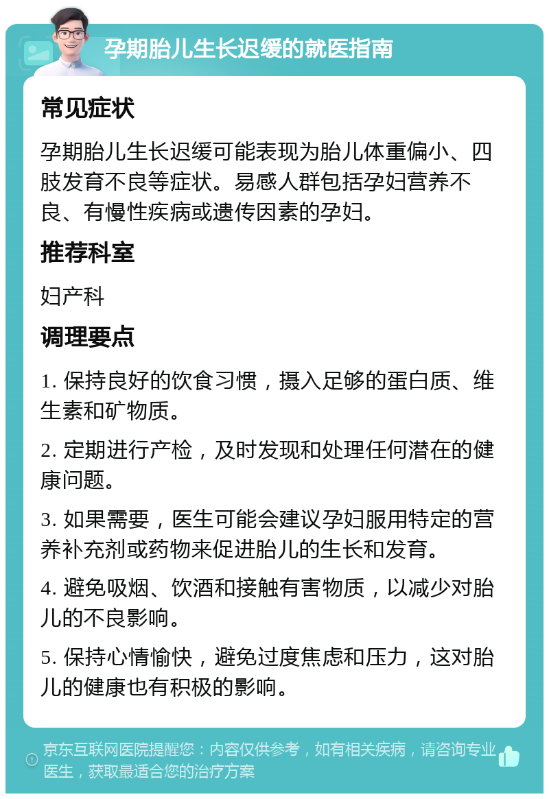 孕期胎儿生长迟缓的就医指南 常见症状 孕期胎儿生长迟缓可能表现为胎儿体重偏小、四肢发育不良等症状。易感人群包括孕妇营养不良、有慢性疾病或遗传因素的孕妇。 推荐科室 妇产科 调理要点 1. 保持良好的饮食习惯，摄入足够的蛋白质、维生素和矿物质。 2. 定期进行产检，及时发现和处理任何潜在的健康问题。 3. 如果需要，医生可能会建议孕妇服用特定的营养补充剂或药物来促进胎儿的生长和发育。 4. 避免吸烟、饮酒和接触有害物质，以减少对胎儿的不良影响。 5. 保持心情愉快，避免过度焦虑和压力，这对胎儿的健康也有积极的影响。