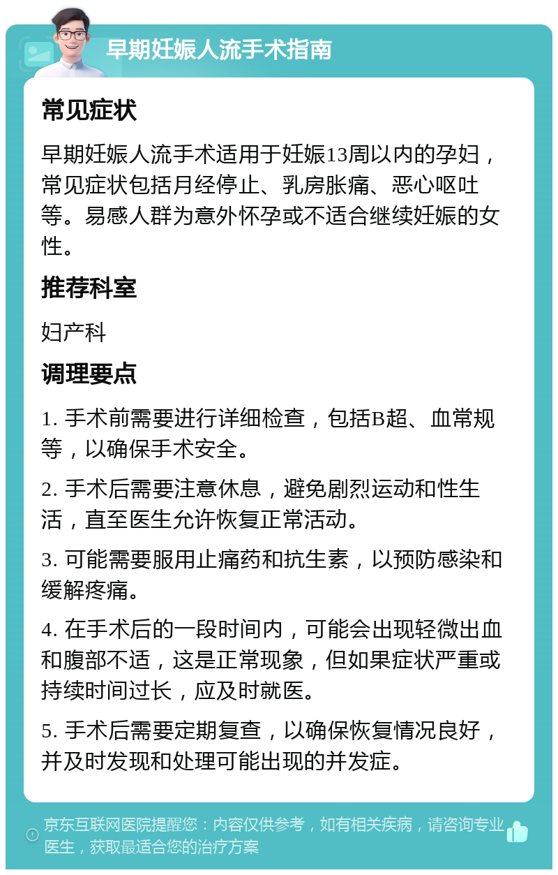 早期妊娠人流手术指南 常见症状 早期妊娠人流手术适用于妊娠13周以内的孕妇，常见症状包括月经停止、乳房胀痛、恶心呕吐等。易感人群为意外怀孕或不适合继续妊娠的女性。 推荐科室 妇产科 调理要点 1. 手术前需要进行详细检查，包括B超、血常规等，以确保手术安全。 2. 手术后需要注意休息，避免剧烈运动和性生活，直至医生允许恢复正常活动。 3. 可能需要服用止痛药和抗生素，以预防感染和缓解疼痛。 4. 在手术后的一段时间内，可能会出现轻微出血和腹部不适，这是正常现象，但如果症状严重或持续时间过长，应及时就医。 5. 手术后需要定期复查，以确保恢复情况良好，并及时发现和处理可能出现的并发症。