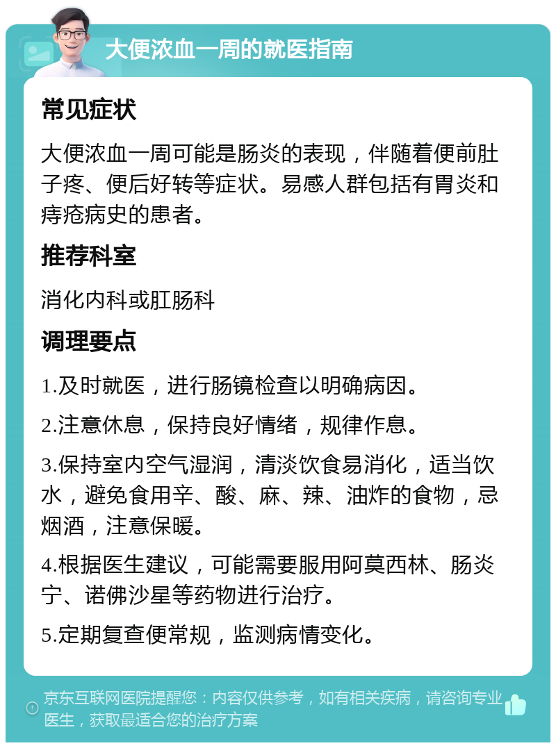 大便浓血一周的就医指南 常见症状 大便浓血一周可能是肠炎的表现，伴随着便前肚子疼、便后好转等症状。易感人群包括有胃炎和痔疮病史的患者。 推荐科室 消化内科或肛肠科 调理要点 1.及时就医，进行肠镜检查以明确病因。 2.注意休息，保持良好情绪，规律作息。 3.保持室内空气湿润，清淡饮食易消化，适当饮水，避免食用辛、酸、麻、辣、油炸的食物，忌烟酒，注意保暖。 4.根据医生建议，可能需要服用阿莫西林、肠炎宁、诺佛沙星等药物进行治疗。 5.定期复查便常规，监测病情变化。