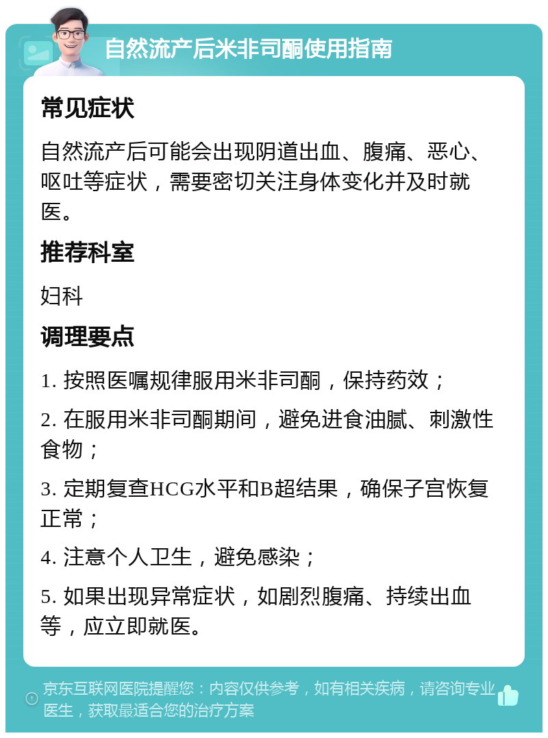 自然流产后米非司酮使用指南 常见症状 自然流产后可能会出现阴道出血、腹痛、恶心、呕吐等症状，需要密切关注身体变化并及时就医。 推荐科室 妇科 调理要点 1. 按照医嘱规律服用米非司酮，保持药效； 2. 在服用米非司酮期间，避免进食油腻、刺激性食物； 3. 定期复查HCG水平和B超结果，确保子宫恢复正常； 4. 注意个人卫生，避免感染； 5. 如果出现异常症状，如剧烈腹痛、持续出血等，应立即就医。