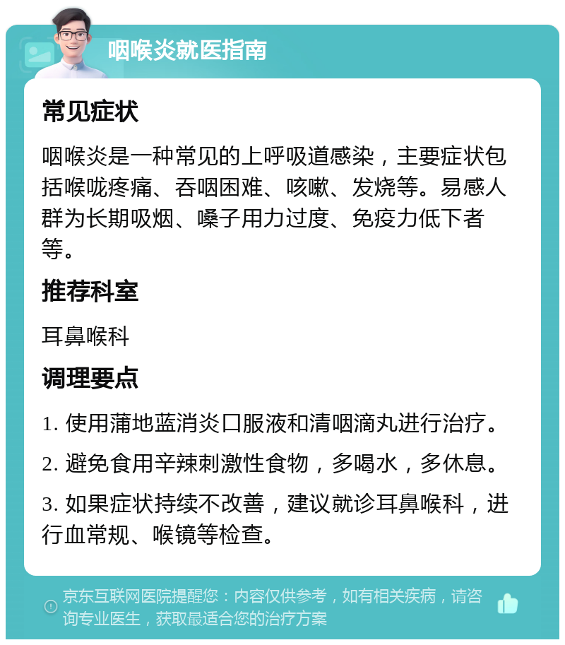 咽喉炎就医指南 常见症状 咽喉炎是一种常见的上呼吸道感染，主要症状包括喉咙疼痛、吞咽困难、咳嗽、发烧等。易感人群为长期吸烟、嗓子用力过度、免疫力低下者等。 推荐科室 耳鼻喉科 调理要点 1. 使用蒲地蓝消炎口服液和清咽滴丸进行治疗。 2. 避免食用辛辣刺激性食物，多喝水，多休息。 3. 如果症状持续不改善，建议就诊耳鼻喉科，进行血常规、喉镜等检查。