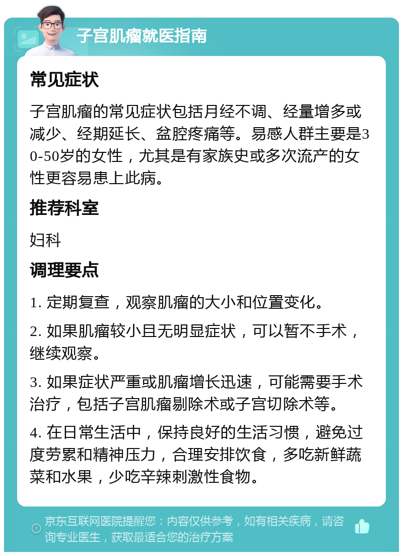 子宫肌瘤就医指南 常见症状 子宫肌瘤的常见症状包括月经不调、经量增多或减少、经期延长、盆腔疼痛等。易感人群主要是30-50岁的女性，尤其是有家族史或多次流产的女性更容易患上此病。 推荐科室 妇科 调理要点 1. 定期复查，观察肌瘤的大小和位置变化。 2. 如果肌瘤较小且无明显症状，可以暂不手术，继续观察。 3. 如果症状严重或肌瘤增长迅速，可能需要手术治疗，包括子宫肌瘤剔除术或子宫切除术等。 4. 在日常生活中，保持良好的生活习惯，避免过度劳累和精神压力，合理安排饮食，多吃新鲜蔬菜和水果，少吃辛辣刺激性食物。