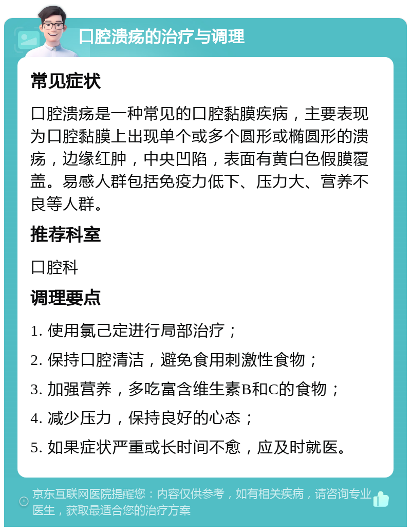 口腔溃疡的治疗与调理 常见症状 口腔溃疡是一种常见的口腔黏膜疾病，主要表现为口腔黏膜上出现单个或多个圆形或椭圆形的溃疡，边缘红肿，中央凹陷，表面有黄白色假膜覆盖。易感人群包括免疫力低下、压力大、营养不良等人群。 推荐科室 口腔科 调理要点 1. 使用氯己定进行局部治疗； 2. 保持口腔清洁，避免食用刺激性食物； 3. 加强营养，多吃富含维生素B和C的食物； 4. 减少压力，保持良好的心态； 5. 如果症状严重或长时间不愈，应及时就医。