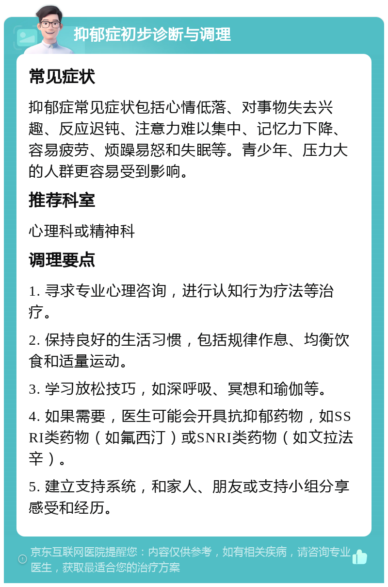 抑郁症初步诊断与调理 常见症状 抑郁症常见症状包括心情低落、对事物失去兴趣、反应迟钝、注意力难以集中、记忆力下降、容易疲劳、烦躁易怒和失眠等。青少年、压力大的人群更容易受到影响。 推荐科室 心理科或精神科 调理要点 1. 寻求专业心理咨询，进行认知行为疗法等治疗。 2. 保持良好的生活习惯，包括规律作息、均衡饮食和适量运动。 3. 学习放松技巧，如深呼吸、冥想和瑜伽等。 4. 如果需要，医生可能会开具抗抑郁药物，如SSRI类药物（如氟西汀）或SNRI类药物（如文拉法辛）。 5. 建立支持系统，和家人、朋友或支持小组分享感受和经历。