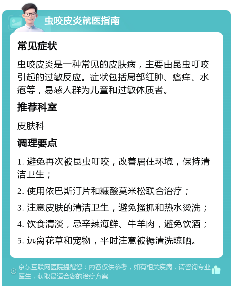 虫咬皮炎就医指南 常见症状 虫咬皮炎是一种常见的皮肤病，主要由昆虫叮咬引起的过敏反应。症状包括局部红肿、瘙痒、水疱等，易感人群为儿童和过敏体质者。 推荐科室 皮肤科 调理要点 1. 避免再次被昆虫叮咬，改善居住环境，保持清洁卫生； 2. 使用依巴斯汀片和糠酸莫米松联合治疗； 3. 注意皮肤的清洁卫生，避免搔抓和热水烫洗； 4. 饮食清淡，忌辛辣海鲜、牛羊肉，避免饮酒； 5. 远离花草和宠物，平时注意被褥清洗晾晒。