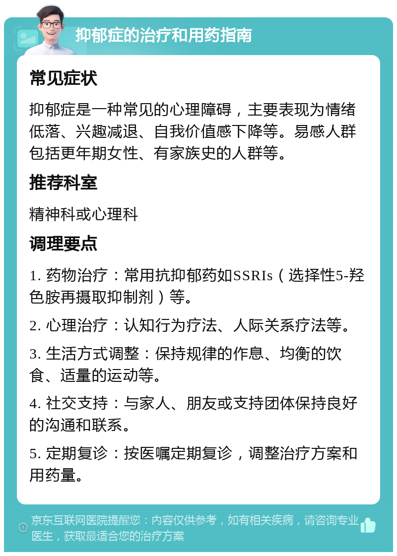 抑郁症的治疗和用药指南 常见症状 抑郁症是一种常见的心理障碍，主要表现为情绪低落、兴趣减退、自我价值感下降等。易感人群包括更年期女性、有家族史的人群等。 推荐科室 精神科或心理科 调理要点 1. 药物治疗：常用抗抑郁药如SSRIs（选择性5-羟色胺再摄取抑制剂）等。 2. 心理治疗：认知行为疗法、人际关系疗法等。 3. 生活方式调整：保持规律的作息、均衡的饮食、适量的运动等。 4. 社交支持：与家人、朋友或支持团体保持良好的沟通和联系。 5. 定期复诊：按医嘱定期复诊，调整治疗方案和用药量。