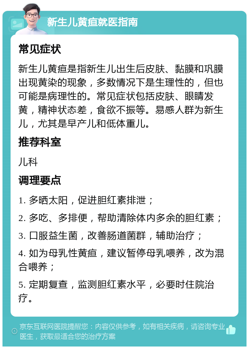 新生儿黄疸就医指南 常见症状 新生儿黄疸是指新生儿出生后皮肤、黏膜和巩膜出现黄染的现象，多数情况下是生理性的，但也可能是病理性的。常见症状包括皮肤、眼睛发黄，精神状态差，食欲不振等。易感人群为新生儿，尤其是早产儿和低体重儿。 推荐科室 儿科 调理要点 1. 多晒太阳，促进胆红素排泄； 2. 多吃、多排便，帮助清除体内多余的胆红素； 3. 口服益生菌，改善肠道菌群，辅助治疗； 4. 如为母乳性黄疸，建议暂停母乳喂养，改为混合喂养； 5. 定期复查，监测胆红素水平，必要时住院治疗。