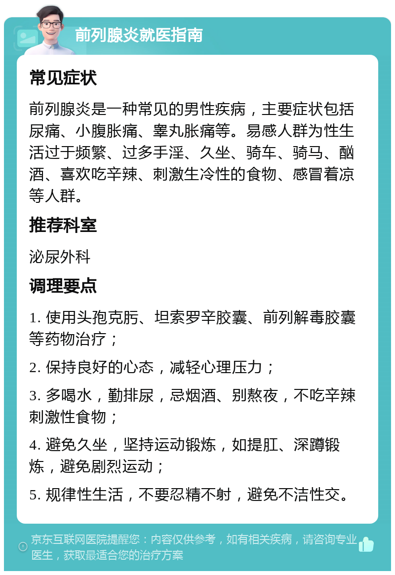 前列腺炎就医指南 常见症状 前列腺炎是一种常见的男性疾病，主要症状包括尿痛、小腹胀痛、睾丸胀痛等。易感人群为性生活过于频繁、过多手淫、久坐、骑车、骑马、酗酒、喜欢吃辛辣、刺激生冷性的食物、感冒着凉等人群。 推荐科室 泌尿外科 调理要点 1. 使用头孢克肟、坦索罗辛胶囊、前列解毒胶囊等药物治疗； 2. 保持良好的心态，减轻心理压力； 3. 多喝水，勤排尿，忌烟酒、别熬夜，不吃辛辣刺激性食物； 4. 避免久坐，坚持运动锻炼，如提肛、深蹲锻炼，避免剧烈运动； 5. 规律性生活，不要忍精不射，避免不洁性交。