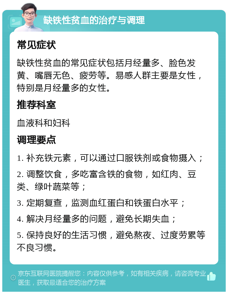 缺铁性贫血的治疗与调理 常见症状 缺铁性贫血的常见症状包括月经量多、脸色发黄、嘴唇无色、疲劳等。易感人群主要是女性，特别是月经量多的女性。 推荐科室 血液科和妇科 调理要点 1. 补充铁元素，可以通过口服铁剂或食物摄入； 2. 调整饮食，多吃富含铁的食物，如红肉、豆类、绿叶蔬菜等； 3. 定期复查，监测血红蛋白和铁蛋白水平； 4. 解决月经量多的问题，避免长期失血； 5. 保持良好的生活习惯，避免熬夜、过度劳累等不良习惯。