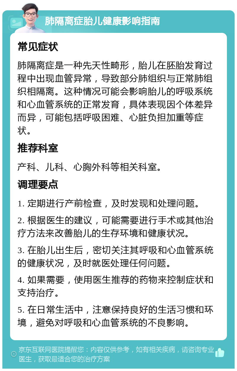 肺隔离症胎儿健康影响指南 常见症状 肺隔离症是一种先天性畸形，胎儿在胚胎发育过程中出现血管异常，导致部分肺组织与正常肺组织相隔离。这种情况可能会影响胎儿的呼吸系统和心血管系统的正常发育，具体表现因个体差异而异，可能包括呼吸困难、心脏负担加重等症状。 推荐科室 产科、儿科、心胸外科等相关科室。 调理要点 1. 定期进行产前检查，及时发现和处理问题。 2. 根据医生的建议，可能需要进行手术或其他治疗方法来改善胎儿的生存环境和健康状况。 3. 在胎儿出生后，密切关注其呼吸和心血管系统的健康状况，及时就医处理任何问题。 4. 如果需要，使用医生推荐的药物来控制症状和支持治疗。 5. 在日常生活中，注意保持良好的生活习惯和环境，避免对呼吸和心血管系统的不良影响。