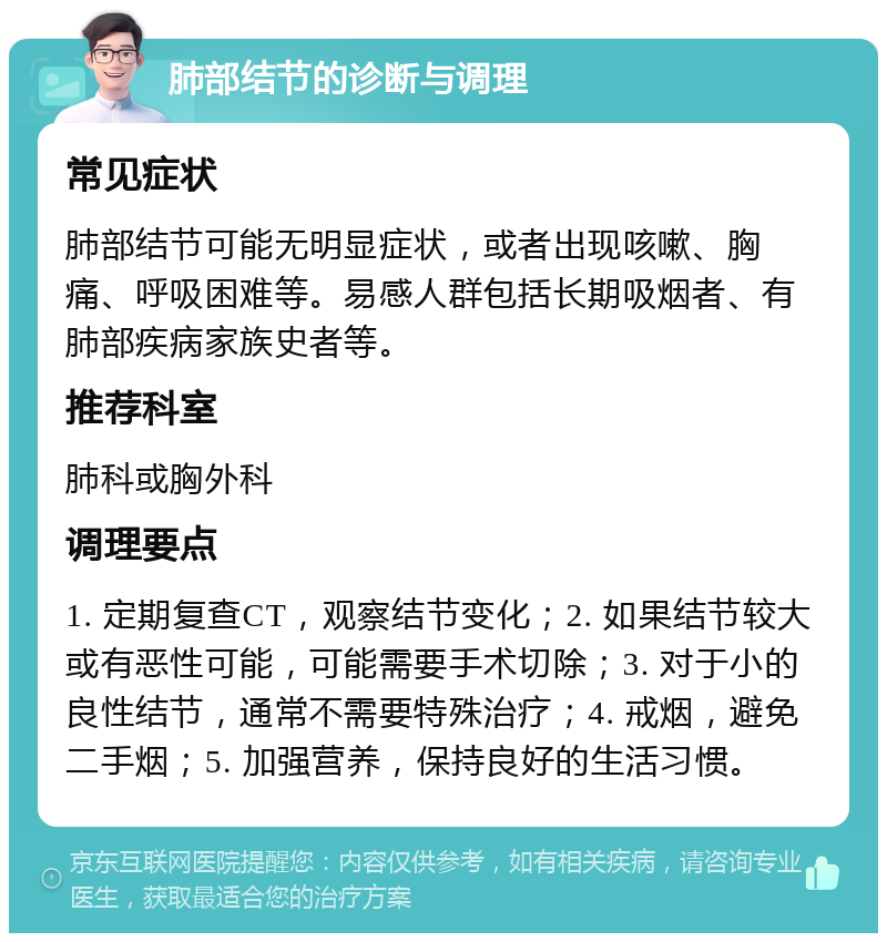 肺部结节的诊断与调理 常见症状 肺部结节可能无明显症状，或者出现咳嗽、胸痛、呼吸困难等。易感人群包括长期吸烟者、有肺部疾病家族史者等。 推荐科室 肺科或胸外科 调理要点 1. 定期复查CT，观察结节变化；2. 如果结节较大或有恶性可能，可能需要手术切除；3. 对于小的良性结节，通常不需要特殊治疗；4. 戒烟，避免二手烟；5. 加强营养，保持良好的生活习惯。