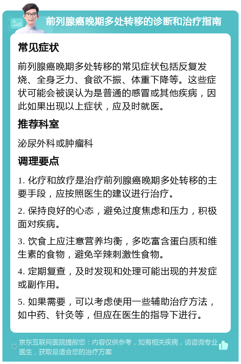 前列腺癌晚期多处转移的诊断和治疗指南 常见症状 前列腺癌晚期多处转移的常见症状包括反复发烧、全身乏力、食欲不振、体重下降等。这些症状可能会被误认为是普通的感冒或其他疾病，因此如果出现以上症状，应及时就医。 推荐科室 泌尿外科或肿瘤科 调理要点 1. 化疗和放疗是治疗前列腺癌晚期多处转移的主要手段，应按照医生的建议进行治疗。 2. 保持良好的心态，避免过度焦虑和压力，积极面对疾病。 3. 饮食上应注意营养均衡，多吃富含蛋白质和维生素的食物，避免辛辣刺激性食物。 4. 定期复查，及时发现和处理可能出现的并发症或副作用。 5. 如果需要，可以考虑使用一些辅助治疗方法，如中药、针灸等，但应在医生的指导下进行。