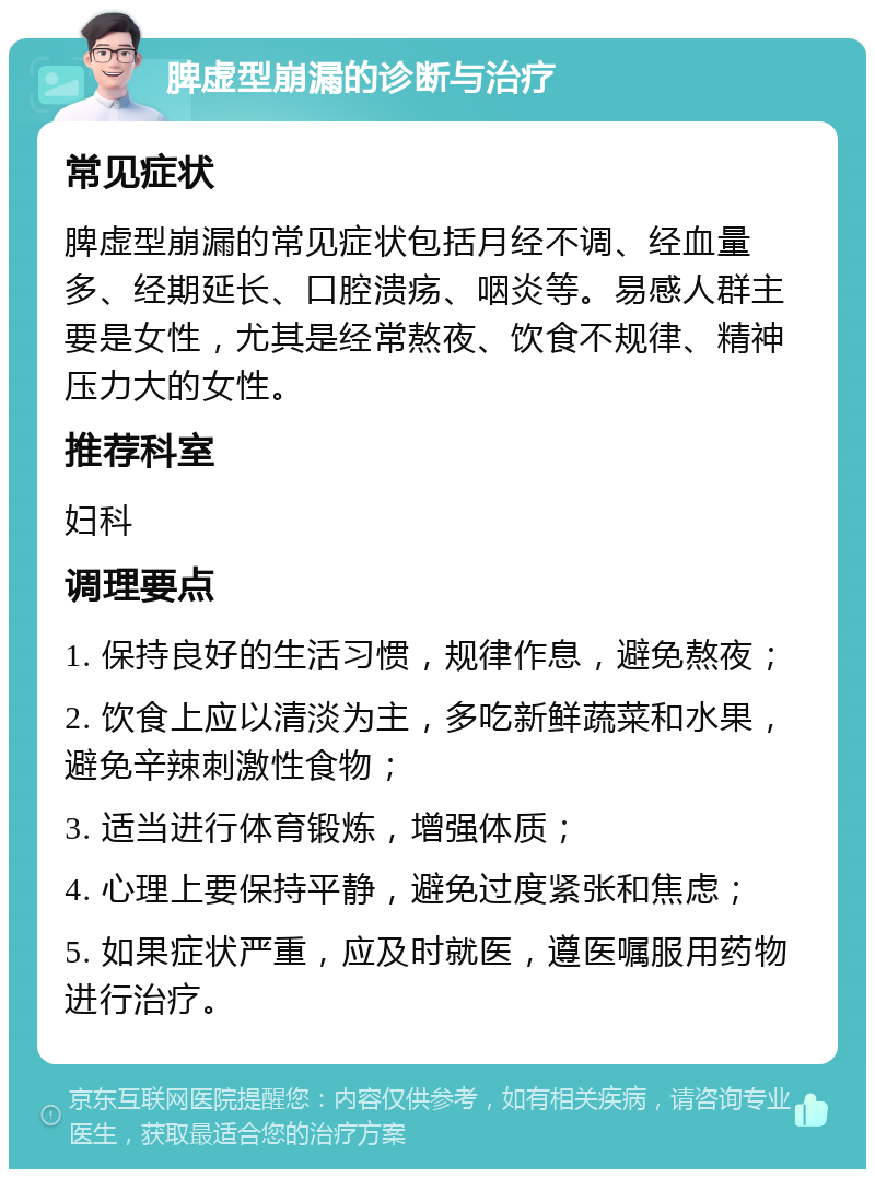 脾虚型崩漏的诊断与治疗 常见症状 脾虚型崩漏的常见症状包括月经不调、经血量多、经期延长、口腔溃疡、咽炎等。易感人群主要是女性，尤其是经常熬夜、饮食不规律、精神压力大的女性。 推荐科室 妇科 调理要点 1. 保持良好的生活习惯，规律作息，避免熬夜； 2. 饮食上应以清淡为主，多吃新鲜蔬菜和水果，避免辛辣刺激性食物； 3. 适当进行体育锻炼，增强体质； 4. 心理上要保持平静，避免过度紧张和焦虑； 5. 如果症状严重，应及时就医，遵医嘱服用药物进行治疗。