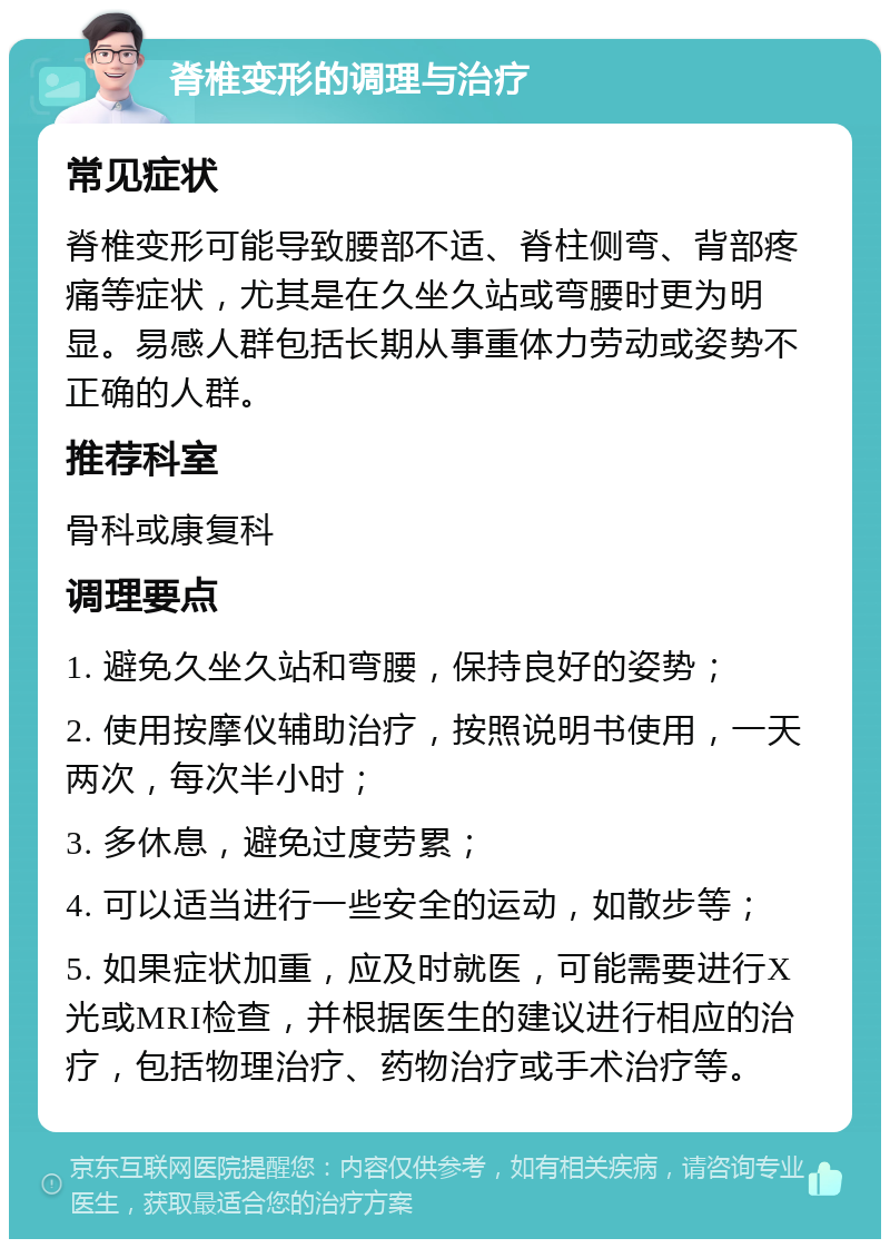 脊椎变形的调理与治疗 常见症状 脊椎变形可能导致腰部不适、脊柱侧弯、背部疼痛等症状，尤其是在久坐久站或弯腰时更为明显。易感人群包括长期从事重体力劳动或姿势不正确的人群。 推荐科室 骨科或康复科 调理要点 1. 避免久坐久站和弯腰，保持良好的姿势； 2. 使用按摩仪辅助治疗，按照说明书使用，一天两次，每次半小时； 3. 多休息，避免过度劳累； 4. 可以适当进行一些安全的运动，如散步等； 5. 如果症状加重，应及时就医，可能需要进行X光或MRI检查，并根据医生的建议进行相应的治疗，包括物理治疗、药物治疗或手术治疗等。