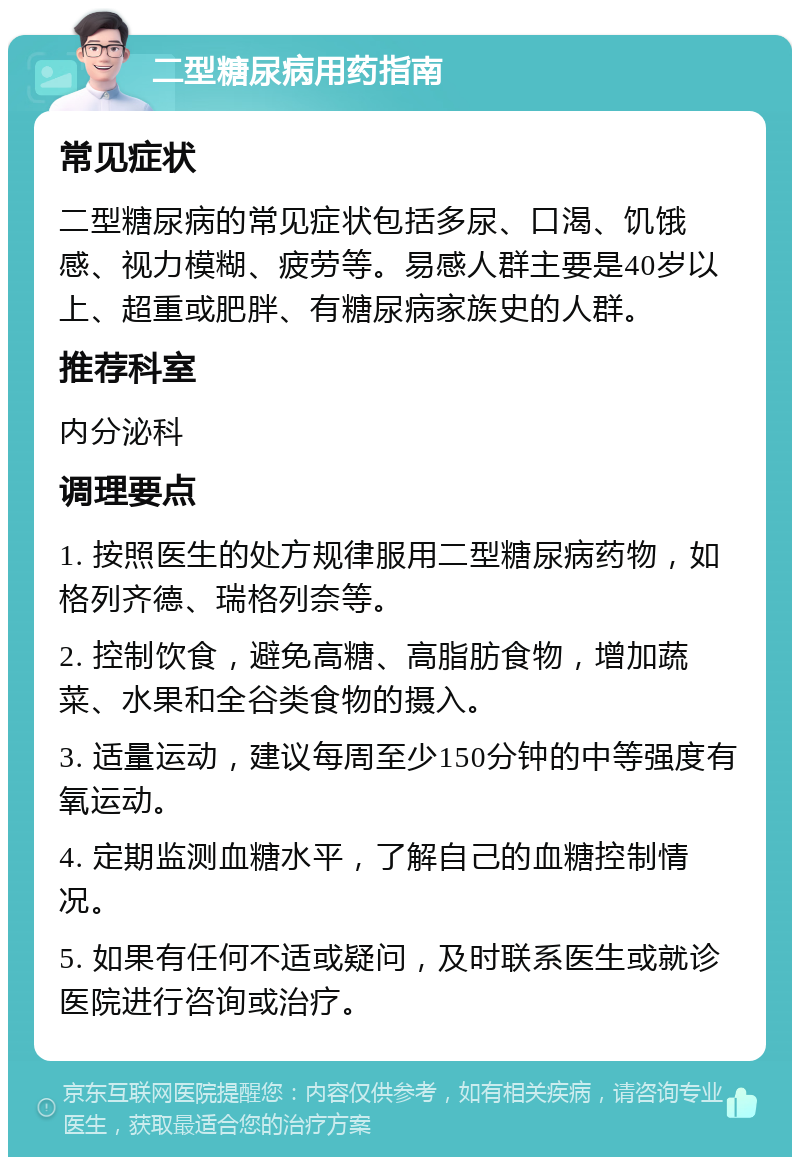 二型糖尿病用药指南 常见症状 二型糖尿病的常见症状包括多尿、口渴、饥饿感、视力模糊、疲劳等。易感人群主要是40岁以上、超重或肥胖、有糖尿病家族史的人群。 推荐科室 内分泌科 调理要点 1. 按照医生的处方规律服用二型糖尿病药物，如格列齐德、瑞格列奈等。 2. 控制饮食，避免高糖、高脂肪食物，增加蔬菜、水果和全谷类食物的摄入。 3. 适量运动，建议每周至少150分钟的中等强度有氧运动。 4. 定期监测血糖水平，了解自己的血糖控制情况。 5. 如果有任何不适或疑问，及时联系医生或就诊医院进行咨询或治疗。