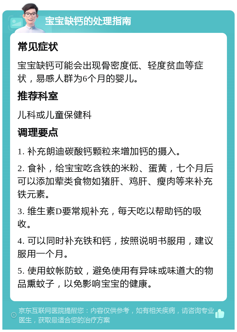 宝宝缺钙的处理指南 常见症状 宝宝缺钙可能会出现骨密度低、轻度贫血等症状，易感人群为6个月的婴儿。 推荐科室 儿科或儿童保健科 调理要点 1. 补充朗迪碳酸钙颗粒来增加钙的摄入。 2. 食补，给宝宝吃含铁的米粉、蛋黄，七个月后可以添加荤类食物如猪肝、鸡肝、瘦肉等来补充铁元素。 3. 维生素D要常规补充，每天吃以帮助钙的吸收。 4. 可以同时补充铁和钙，按照说明书服用，建议服用一个月。 5. 使用蚊帐防蚊，避免使用有异味或味道大的物品熏蚊子，以免影响宝宝的健康。