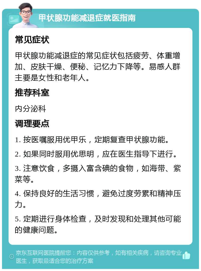 甲状腺功能减退症就医指南 常见症状 甲状腺功能减退症的常见症状包括疲劳、体重增加、皮肤干燥、便秘、记忆力下降等。易感人群主要是女性和老年人。 推荐科室 内分泌科 调理要点 1. 按医嘱服用优甲乐，定期复查甲状腺功能。 2. 如果同时服用优思明，应在医生指导下进行。 3. 注意饮食，多摄入富含碘的食物，如海带、紫菜等。 4. 保持良好的生活习惯，避免过度劳累和精神压力。 5. 定期进行身体检查，及时发现和处理其他可能的健康问题。