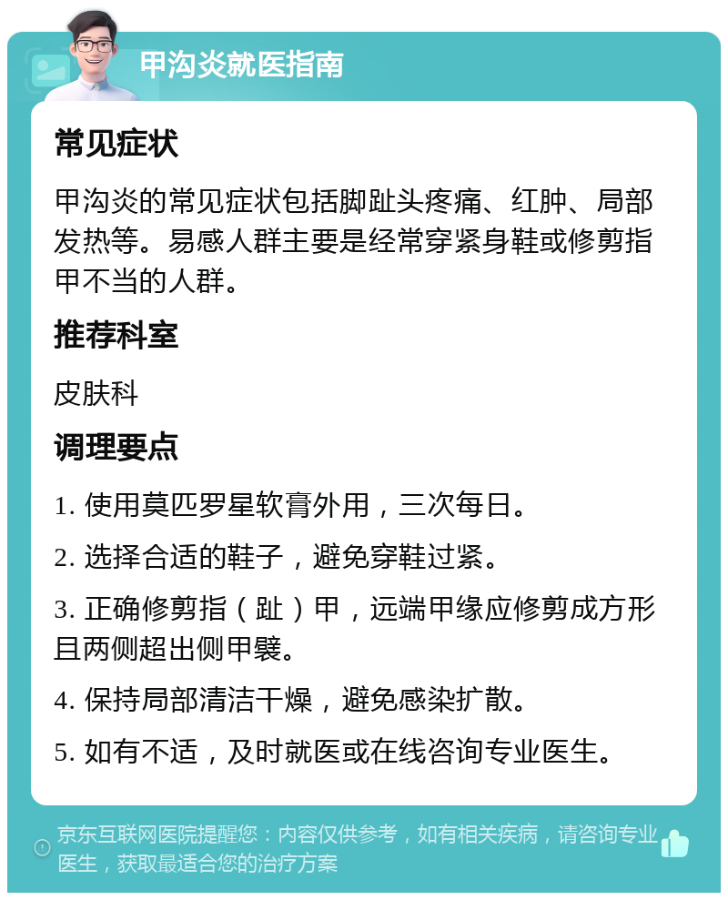 甲沟炎就医指南 常见症状 甲沟炎的常见症状包括脚趾头疼痛、红肿、局部发热等。易感人群主要是经常穿紧身鞋或修剪指甲不当的人群。 推荐科室 皮肤科 调理要点 1. 使用莫匹罗星软膏外用，三次每日。 2. 选择合适的鞋子，避免穿鞋过紧。 3. 正确修剪指（趾）甲，远端甲缘应修剪成方形且两侧超出侧甲襞。 4. 保持局部清洁干燥，避免感染扩散。 5. 如有不适，及时就医或在线咨询专业医生。