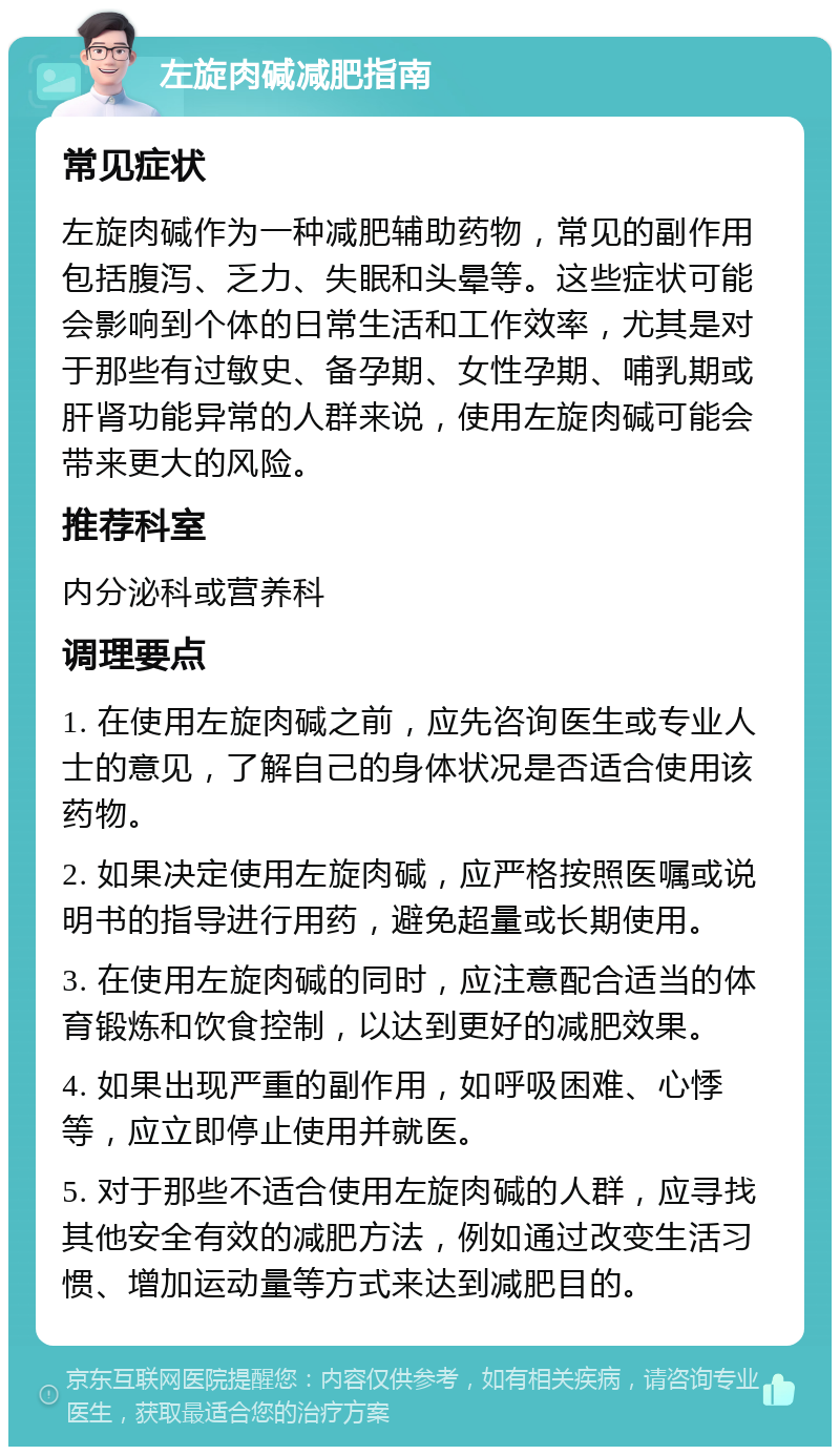 左旋肉碱减肥指南 常见症状 左旋肉碱作为一种减肥辅助药物，常见的副作用包括腹泻、乏力、失眠和头晕等。这些症状可能会影响到个体的日常生活和工作效率，尤其是对于那些有过敏史、备孕期、女性孕期、哺乳期或肝肾功能异常的人群来说，使用左旋肉碱可能会带来更大的风险。 推荐科室 内分泌科或营养科 调理要点 1. 在使用左旋肉碱之前，应先咨询医生或专业人士的意见，了解自己的身体状况是否适合使用该药物。 2. 如果决定使用左旋肉碱，应严格按照医嘱或说明书的指导进行用药，避免超量或长期使用。 3. 在使用左旋肉碱的同时，应注意配合适当的体育锻炼和饮食控制，以达到更好的减肥效果。 4. 如果出现严重的副作用，如呼吸困难、心悸等，应立即停止使用并就医。 5. 对于那些不适合使用左旋肉碱的人群，应寻找其他安全有效的减肥方法，例如通过改变生活习惯、增加运动量等方式来达到减肥目的。