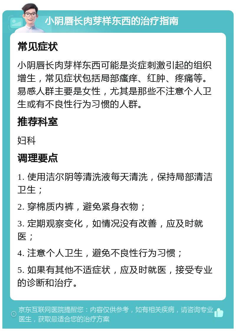 小阴唇长肉芽样东西的治疗指南 常见症状 小阴唇长肉芽样东西可能是炎症刺激引起的组织增生，常见症状包括局部瘙痒、红肿、疼痛等。易感人群主要是女性，尤其是那些不注意个人卫生或有不良性行为习惯的人群。 推荐科室 妇科 调理要点 1. 使用洁尔阴等清洗液每天清洗，保持局部清洁卫生； 2. 穿棉质内裤，避免紧身衣物； 3. 定期观察变化，如情况没有改善，应及时就医； 4. 注意个人卫生，避免不良性行为习惯； 5. 如果有其他不适症状，应及时就医，接受专业的诊断和治疗。