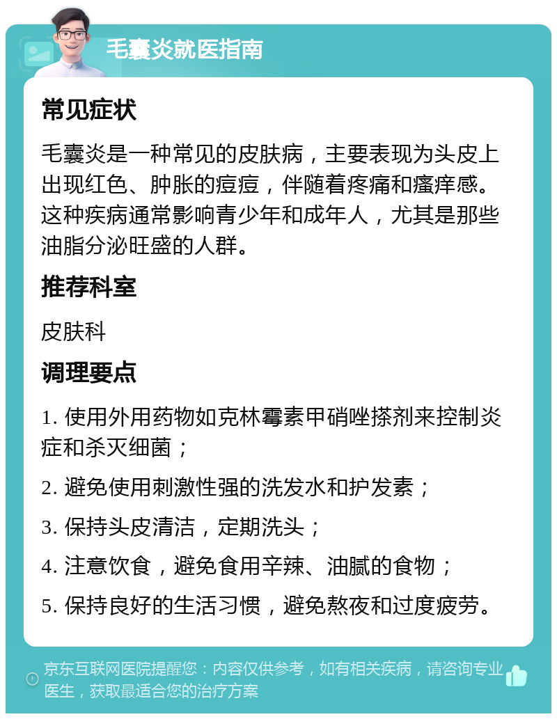 毛囊炎就医指南 常见症状 毛囊炎是一种常见的皮肤病，主要表现为头皮上出现红色、肿胀的痘痘，伴随着疼痛和瘙痒感。这种疾病通常影响青少年和成年人，尤其是那些油脂分泌旺盛的人群。 推荐科室 皮肤科 调理要点 1. 使用外用药物如克林霉素甲硝唑搽剂来控制炎症和杀灭细菌； 2. 避免使用刺激性强的洗发水和护发素； 3. 保持头皮清洁，定期洗头； 4. 注意饮食，避免食用辛辣、油腻的食物； 5. 保持良好的生活习惯，避免熬夜和过度疲劳。