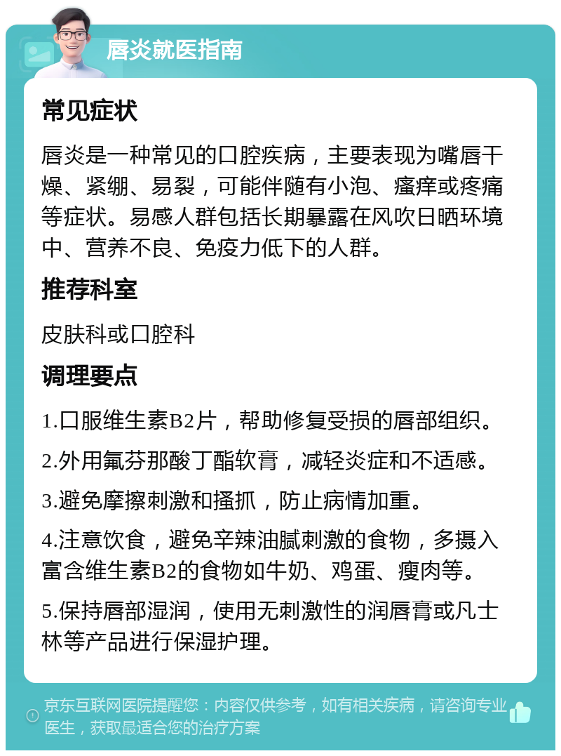 唇炎就医指南 常见症状 唇炎是一种常见的口腔疾病，主要表现为嘴唇干燥、紧绷、易裂，可能伴随有小泡、瘙痒或疼痛等症状。易感人群包括长期暴露在风吹日晒环境中、营养不良、免疫力低下的人群。 推荐科室 皮肤科或口腔科 调理要点 1.口服维生素B2片，帮助修复受损的唇部组织。 2.外用氟芬那酸丁酯软膏，减轻炎症和不适感。 3.避免摩擦刺激和搔抓，防止病情加重。 4.注意饮食，避免辛辣油腻刺激的食物，多摄入富含维生素B2的食物如牛奶、鸡蛋、瘦肉等。 5.保持唇部湿润，使用无刺激性的润唇膏或凡士林等产品进行保湿护理。