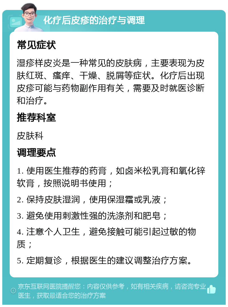 化疗后皮疹的治疗与调理 常见症状 湿疹样皮炎是一种常见的皮肤病，主要表现为皮肤红斑、瘙痒、干燥、脱屑等症状。化疗后出现皮疹可能与药物副作用有关，需要及时就医诊断和治疗。 推荐科室 皮肤科 调理要点 1. 使用医生推荐的药膏，如卤米松乳膏和氧化锌软膏，按照说明书使用； 2. 保持皮肤湿润，使用保湿霜或乳液； 3. 避免使用刺激性强的洗涤剂和肥皂； 4. 注意个人卫生，避免接触可能引起过敏的物质； 5. 定期复诊，根据医生的建议调整治疗方案。