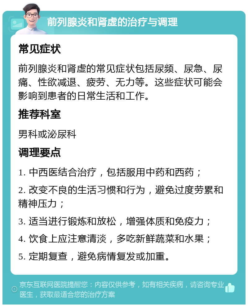 前列腺炎和肾虚的治疗与调理 常见症状 前列腺炎和肾虚的常见症状包括尿频、尿急、尿痛、性欲减退、疲劳、无力等。这些症状可能会影响到患者的日常生活和工作。 推荐科室 男科或泌尿科 调理要点 1. 中西医结合治疗，包括服用中药和西药； 2. 改变不良的生活习惯和行为，避免过度劳累和精神压力； 3. 适当进行锻炼和放松，增强体质和免疫力； 4. 饮食上应注意清淡，多吃新鲜蔬菜和水果； 5. 定期复查，避免病情复发或加重。