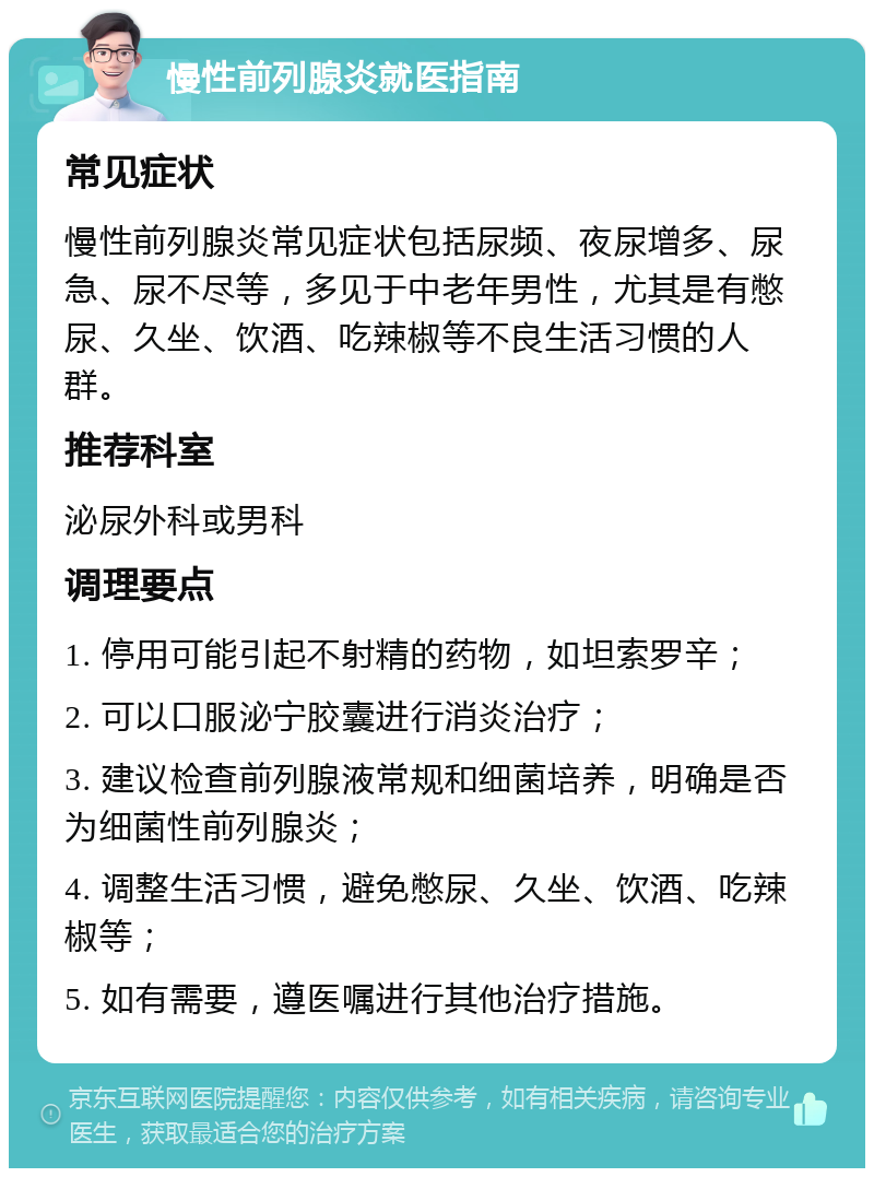 慢性前列腺炎就医指南 常见症状 慢性前列腺炎常见症状包括尿频、夜尿增多、尿急、尿不尽等，多见于中老年男性，尤其是有憋尿、久坐、饮酒、吃辣椒等不良生活习惯的人群。 推荐科室 泌尿外科或男科 调理要点 1. 停用可能引起不射精的药物，如坦索罗辛； 2. 可以口服泌宁胶囊进行消炎治疗； 3. 建议检查前列腺液常规和细菌培养，明确是否为细菌性前列腺炎； 4. 调整生活习惯，避免憋尿、久坐、饮酒、吃辣椒等； 5. 如有需要，遵医嘱进行其他治疗措施。