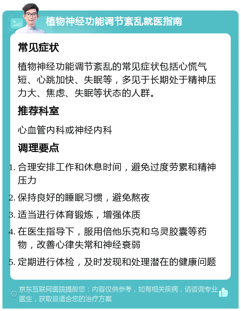 植物神经功能调节紊乱就医指南 常见症状 植物神经功能调节紊乱的常见症状包括心慌气短、心跳加快、失眠等，多见于长期处于精神压力大、焦虑、失眠等状态的人群。 推荐科室 心血管内科或神经内科 调理要点 合理安排工作和休息时间，避免过度劳累和精神压力 保持良好的睡眠习惯，避免熬夜 适当进行体育锻炼，增强体质 在医生指导下，服用倍他乐克和乌灵胶囊等药物，改善心律失常和神经衰弱 定期进行体检，及时发现和处理潜在的健康问题