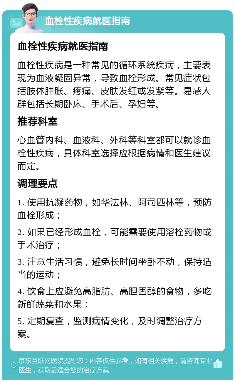 血栓性疾病就医指南 血栓性疾病就医指南 血栓性疾病是一种常见的循环系统疾病，主要表现为血液凝固异常，导致血栓形成。常见症状包括肢体肿胀、疼痛、皮肤发红或发紫等。易感人群包括长期卧床、手术后、孕妇等。 推荐科室 心血管内科、血液科、外科等科室都可以就诊血栓性疾病，具体科室选择应根据病情和医生建议而定。 调理要点 1. 使用抗凝药物，如华法林、阿司匹林等，预防血栓形成； 2. 如果已经形成血栓，可能需要使用溶栓药物或手术治疗； 3. 注意生活习惯，避免长时间坐卧不动，保持适当的运动； 4. 饮食上应避免高脂肪、高胆固醇的食物，多吃新鲜蔬菜和水果； 5. 定期复查，监测病情变化，及时调整治疗方案。