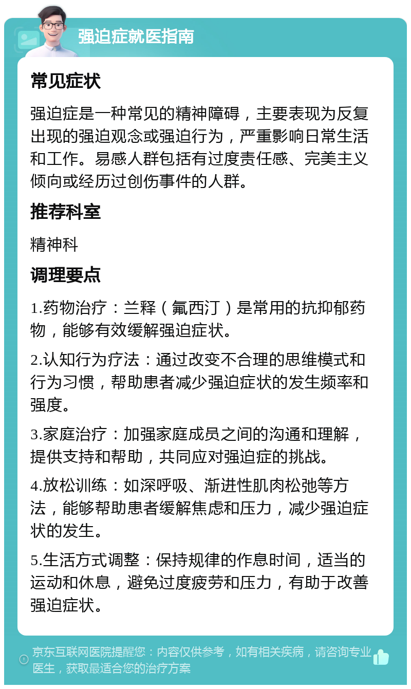 强迫症就医指南 常见症状 强迫症是一种常见的精神障碍，主要表现为反复出现的强迫观念或强迫行为，严重影响日常生活和工作。易感人群包括有过度责任感、完美主义倾向或经历过创伤事件的人群。 推荐科室 精神科 调理要点 1.药物治疗：兰释（氟西汀）是常用的抗抑郁药物，能够有效缓解强迫症状。 2.认知行为疗法：通过改变不合理的思维模式和行为习惯，帮助患者减少强迫症状的发生频率和强度。 3.家庭治疗：加强家庭成员之间的沟通和理解，提供支持和帮助，共同应对强迫症的挑战。 4.放松训练：如深呼吸、渐进性肌肉松弛等方法，能够帮助患者缓解焦虑和压力，减少强迫症状的发生。 5.生活方式调整：保持规律的作息时间，适当的运动和休息，避免过度疲劳和压力，有助于改善强迫症状。