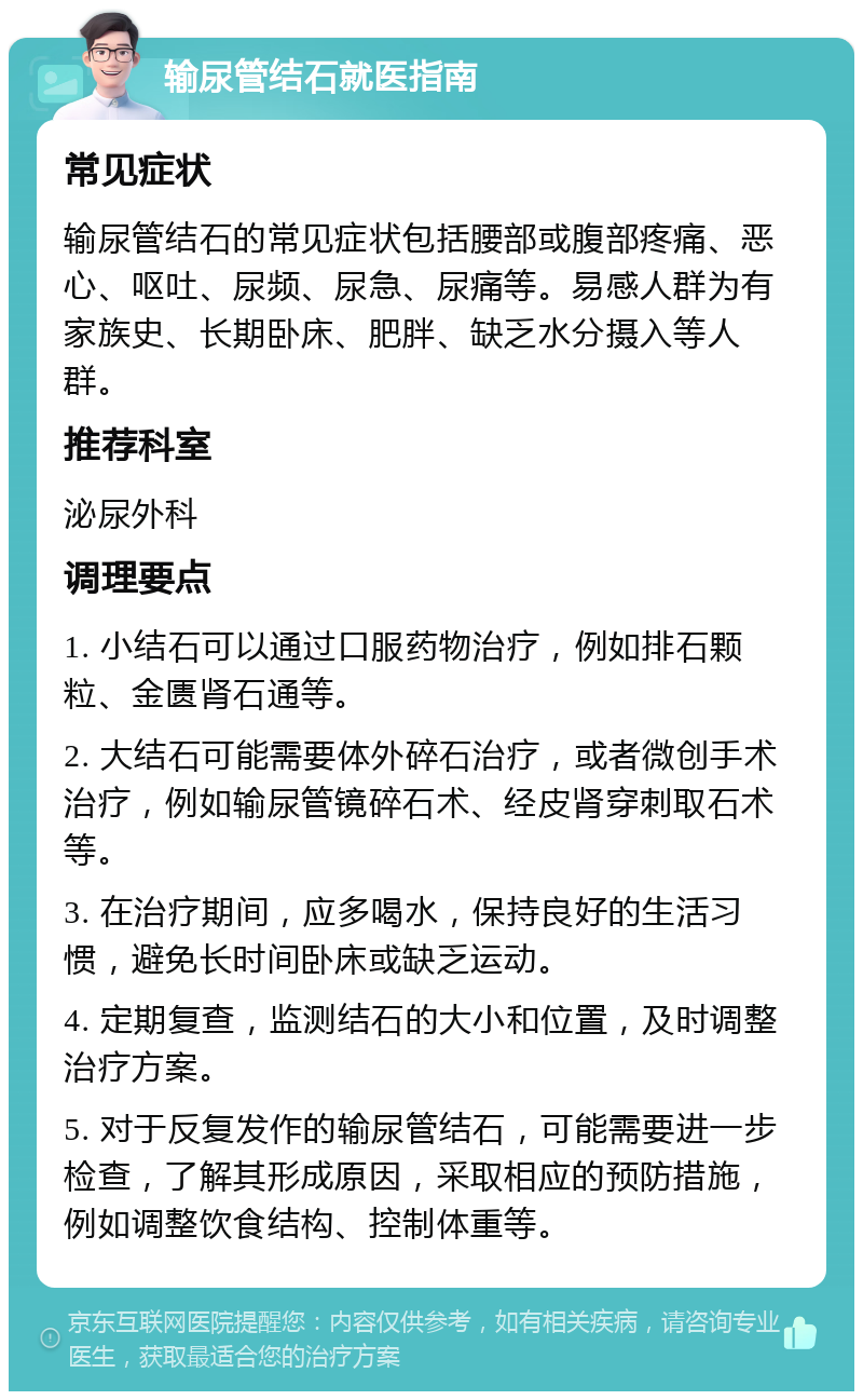 输尿管结石就医指南 常见症状 输尿管结石的常见症状包括腰部或腹部疼痛、恶心、呕吐、尿频、尿急、尿痛等。易感人群为有家族史、长期卧床、肥胖、缺乏水分摄入等人群。 推荐科室 泌尿外科 调理要点 1. 小结石可以通过口服药物治疗，例如排石颗粒、金匮肾石通等。 2. 大结石可能需要体外碎石治疗，或者微创手术治疗，例如输尿管镜碎石术、经皮肾穿刺取石术等。 3. 在治疗期间，应多喝水，保持良好的生活习惯，避免长时间卧床或缺乏运动。 4. 定期复查，监测结石的大小和位置，及时调整治疗方案。 5. 对于反复发作的输尿管结石，可能需要进一步检查，了解其形成原因，采取相应的预防措施，例如调整饮食结构、控制体重等。