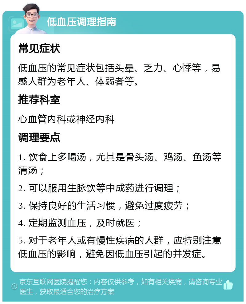 低血压调理指南 常见症状 低血压的常见症状包括头晕、乏力、心悸等，易感人群为老年人、体弱者等。 推荐科室 心血管内科或神经内科 调理要点 1. 饮食上多喝汤，尤其是骨头汤、鸡汤、鱼汤等清汤； 2. 可以服用生脉饮等中成药进行调理； 3. 保持良好的生活习惯，避免过度疲劳； 4. 定期监测血压，及时就医； 5. 对于老年人或有慢性疾病的人群，应特别注意低血压的影响，避免因低血压引起的并发症。